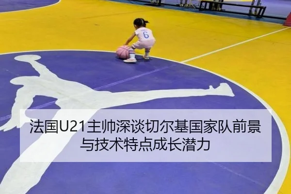 法国U21主帅深谈切尔基国家队前景与技术特点成长潜力