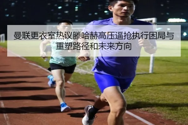 曼联更衣室热议滕哈赫高压逼抢执行困局与重塑路径和未来方向