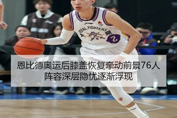 恩比德奥运后膝盖恢复牵动前景76人阵容深层隐忧逐渐浮现