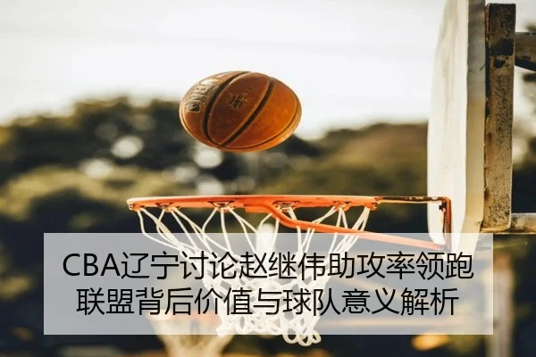 CBA辽宁讨论赵继伟助攻率领跑联盟背后价值与球队意义解析