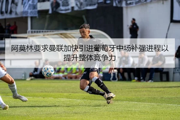 阿莫林要求曼联加快引进葡萄牙中场补强进程以提升整体竞争力